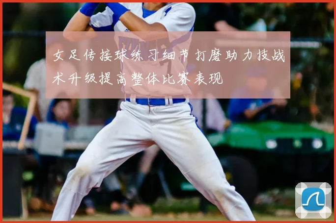 女足传接球练习细节打磨助力技战术升级提高整体比赛表现