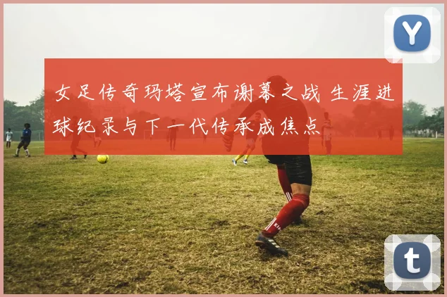 女足传奇玛塔宣布谢幕之战 生涯进球纪录与下一代传承成焦点